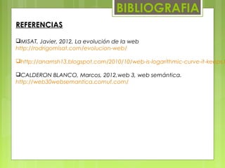 BIBLIOGRAFIA
REFERENCIAS
MISAT, Javier, 2012, La evolución de la web
http://rodrigomisat.com/evolucion-web/
http://anamsh13.blogspot.com/2010/10/web-is-logarithmic-curve-it-keeps.h
CALDERON BLANCO, Marcos, 2012,web 3, web semántica.
http://web30websemantica.comuf.com/
 
 