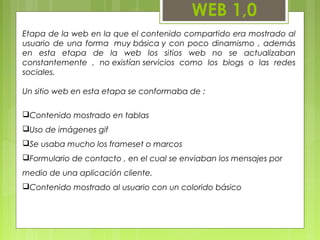 WEB 1,0
Etapa de la web en la que el contenido compartido era mostrado al
usuario de una forma  muy básica y con poco dinamismo , además
en esta etapa de la web los sitios web no se actualizaban
constantemente , no existían servicios como los blogs o las redes
sociales.
Un sitio web en esta etapa se conformaba de :
Contenido mostrado en tablas
Uso de imágenes gif
Se usaba mucho los frameset o marcos
Formulario de contacto , en el cual se enviaban los mensajes por
medio de una aplicación cliente.
Contenido mostrado al usuario con un colorido básico
 