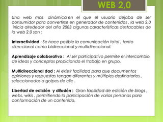 WEB 2,0
Una web mas  dinámica en el que el usuario dejaba de ser
consumidor para convertirse en generador de contenidos , la web 2.0
 inicia alrededor del año 2003 algunas características destacables de
la web 2.0 son :
Interactividad : Se hace posible la comunicación total , tanto
direccional como bidireccional y multidireccional.
Aprendizaje colaborativo :  Al ser participativo permite el intercambio
de ideas y conceptos propiciando el trabajo en grupo.
Multidireccional dad : Al existir facilidad para que documentos
opiniones y respuestas tengan diferentes y múltiples destinatarios ,
seleccionados a golpes de clic .
Libertad de edición  y difusión :  Gran facilidad de edición de blogs ,
webs, wikis , permitiendo la participación de varias personas para
conformación de un contenido.
 