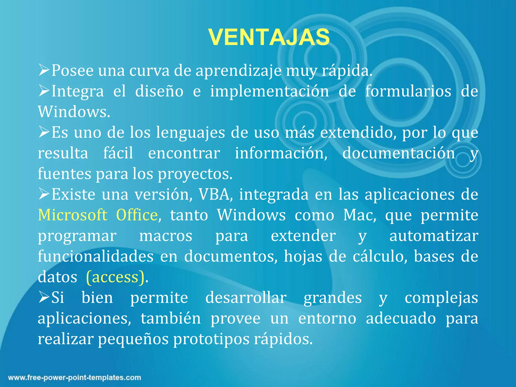 VENTAJAS
Posee una curva de aprendizaje muy rápida.
Integra el diseño e implementación de formularios de
Windows.
Es uno de los lenguajes de uso más extendido, por lo que
resulta fácil encontrar información, documentación y
fuentes para los proyectos.
Existe una versión, VBA, integrada en las aplicaciones de
Microsoft Office, tanto Windows como Mac, que permite
programar macros para extender y automatizar
funcionalidades en documentos, hojas de cálculo, bases de
datos (access).
Si bien permite desarrollar grandes y complejas
aplicaciones, también provee un entorno adecuado para
realizar pequeños prototipos rápidos.
 