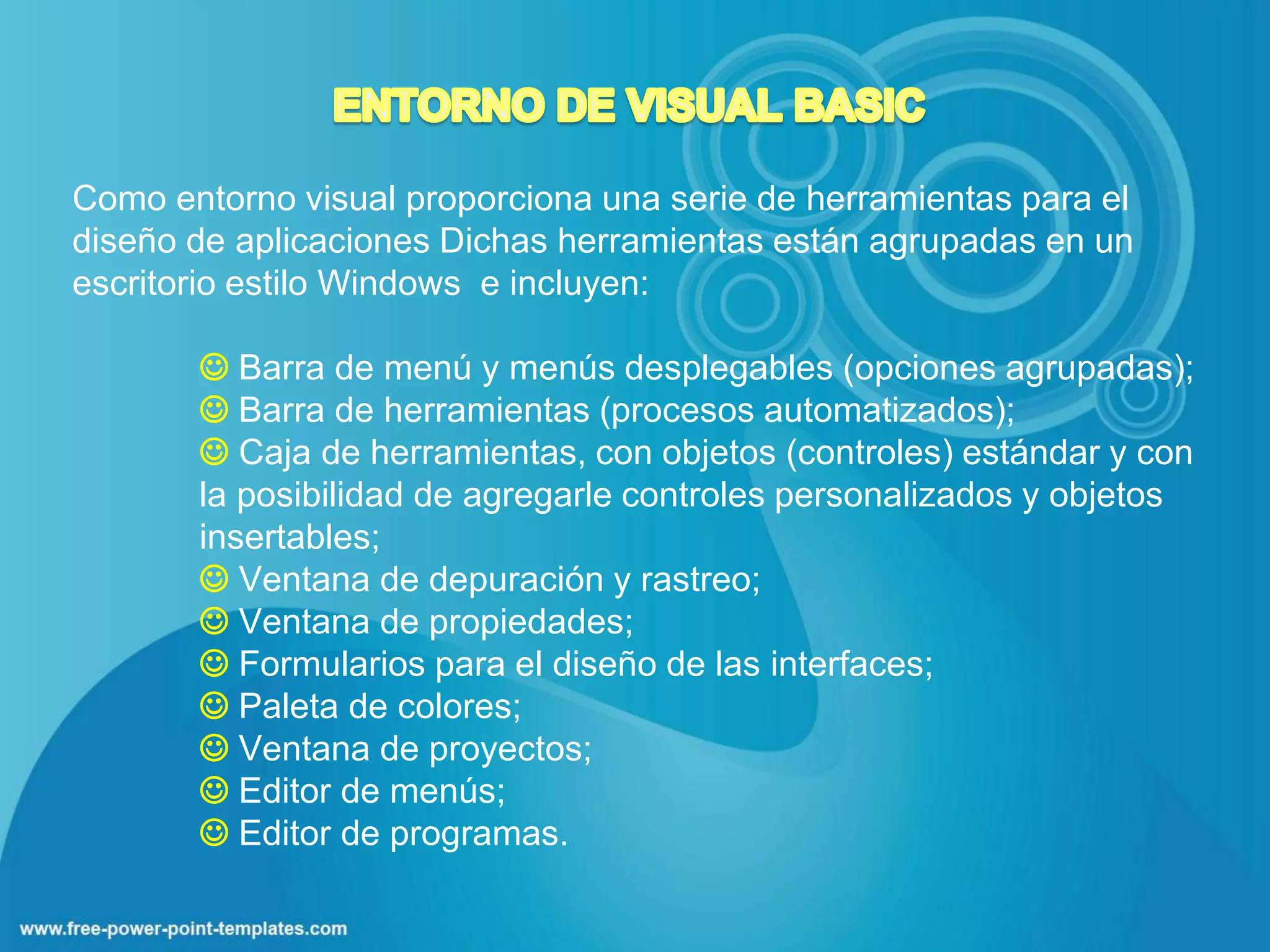 Como entorno visual proporciona una serie de herramientas para el
diseño de aplicaciones Dichas herramientas están agrupadas en un
escritorio estilo Windows e incluyen:

        Barra de menú y menús desplegables (opciones agrupadas);
        Barra de herramientas (procesos automatizados);
        Caja de herramientas, con objetos (controles) estándar y con
       la posibilidad de agregarle controles personalizados y objetos
       insertables;
        Ventana de depuración y rastreo;
        Ventana de propiedades;
        Formularios para el diseño de las interfaces;
        Paleta de colores;
        Ventana de proyectos;
        Editor de menús;
        Editor de programas.
 