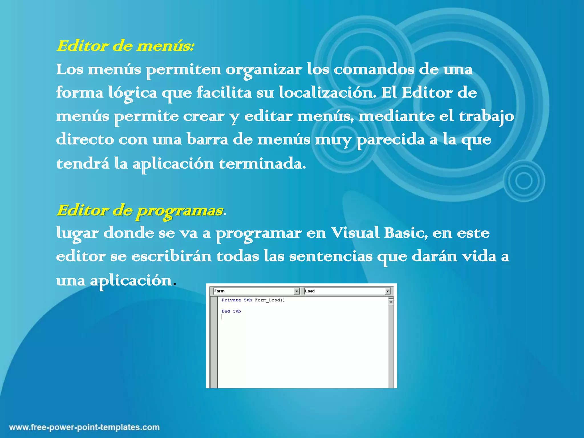 Editor de menús:
Los menús permiten organizar los comandos de una
forma lógica que facilita su localización. El Editor de
menús permite crear y editar menús, mediante el trabajo
directo con una barra de menús muy parecida a la que
tendrá la aplicación terminada.

Editor de programas.
lugar donde se va a programar en Visual Basic, en este
editor se escribirán todas las sentencias que darán vida a
una aplicación.
 