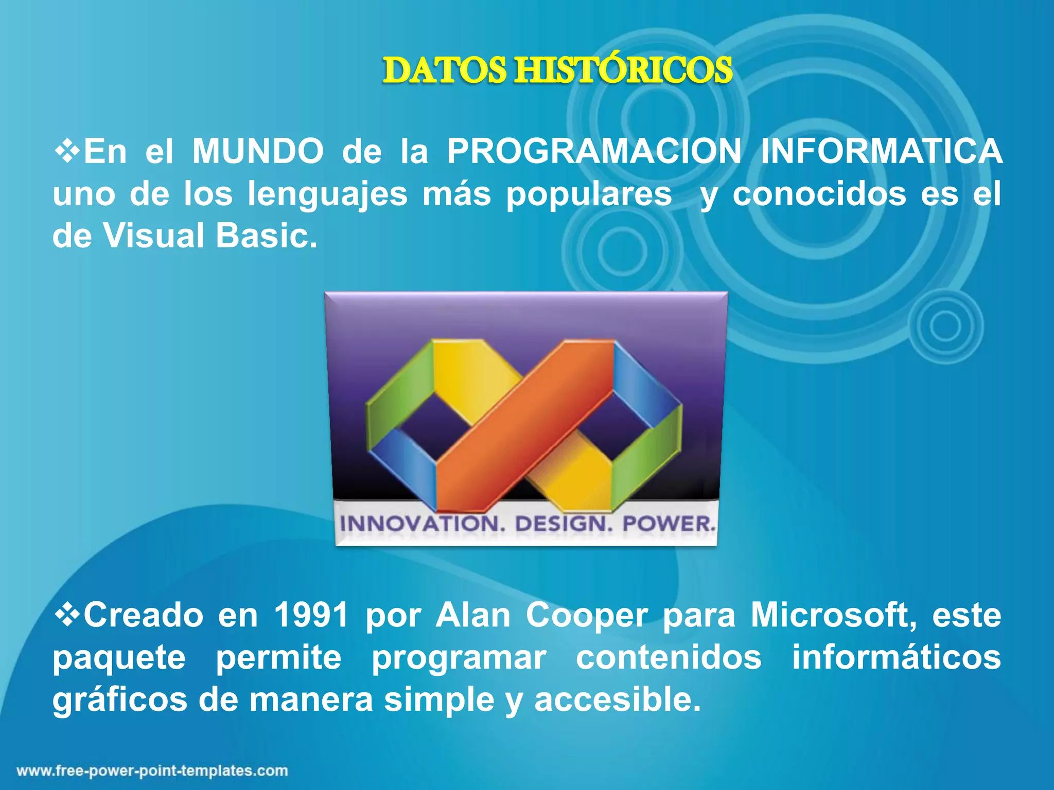 En el MUNDO de la PROGRAMACION INFORMATICA
uno de los lenguajes más populares y conocidos es el
de Visual Basic.




Creado en 1991 por Alan Cooper para Microsoft, este
paquete permite programar contenidos informáticos
gráficos de manera simple y accesible.
 