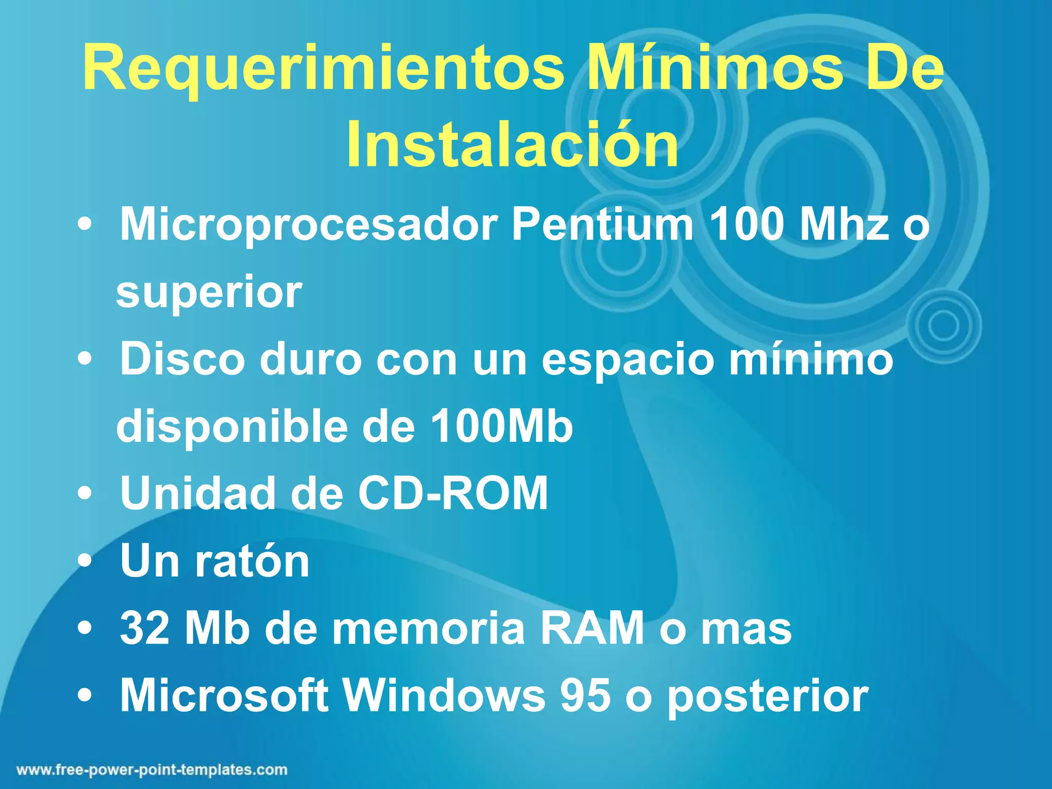 Requerimientos Mínimos De
       Instalación
• Microprocesador Pentium 100 Mhz o
  superior
• Disco duro con un espacio mínimo
  disponible de 100Mb
• Unidad de CD-ROM
• Un ratón
• 32 Mb de memoria RAM o mas
• Microsoft Windows 95 o posterior
 