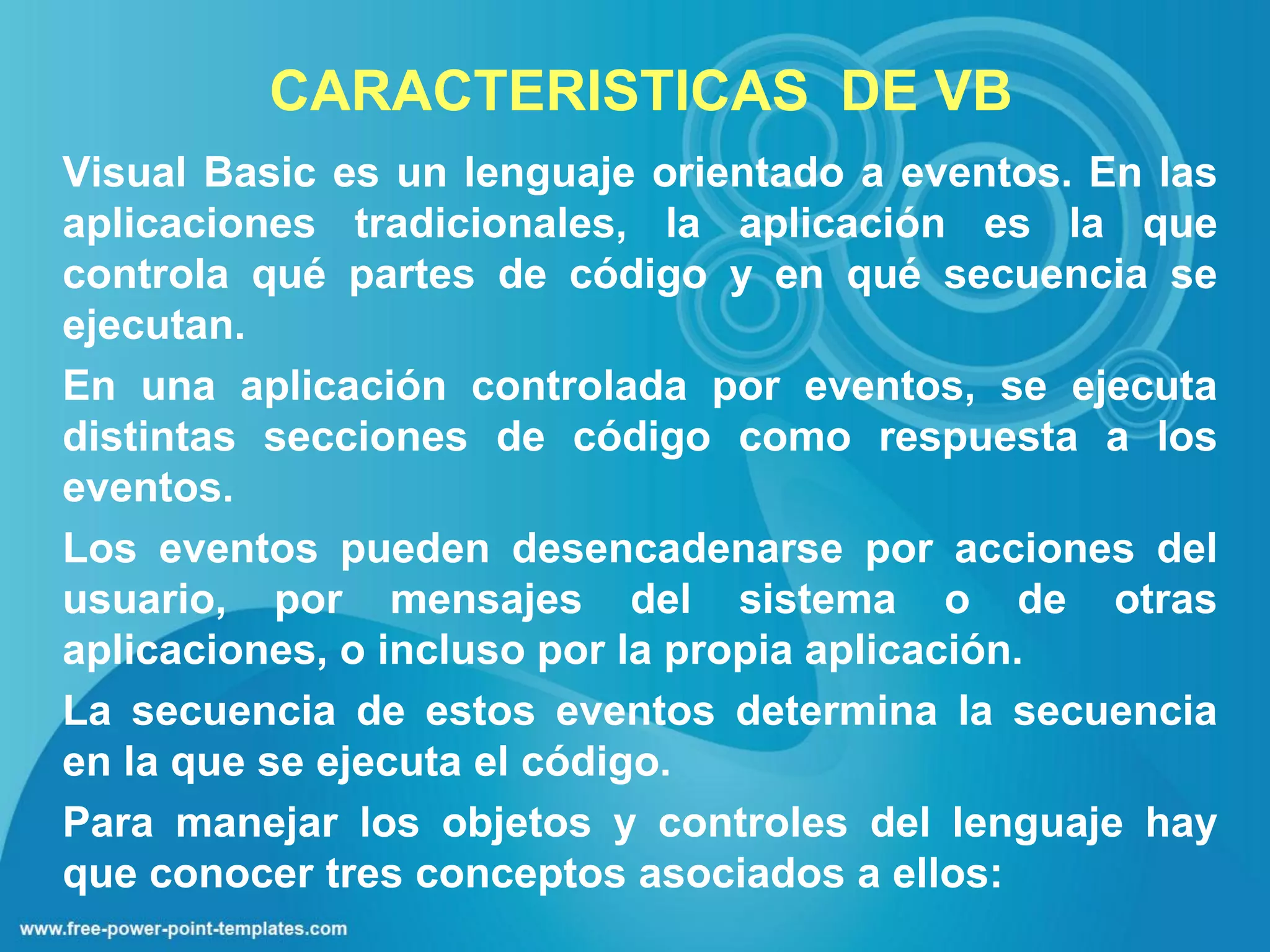 CARACTERISTICAS DE VB
Visual Basic es un lenguaje orientado a eventos. En las
aplicaciones tradicionales, la aplicación es la que
controla qué partes de código y en qué secuencia se
ejecutan.
En una aplicación controlada por eventos, se ejecuta
distintas secciones de código como respuesta a los
eventos.
Los eventos pueden desencadenarse por acciones del
usuario, por mensajes del sistema o de otras
aplicaciones, o incluso por la propia aplicación.
La secuencia de estos eventos determina la secuencia
en la que se ejecuta el código.
Para manejar los objetos y controles del lenguaje hay
que conocer tres conceptos asociados a ellos:
 
