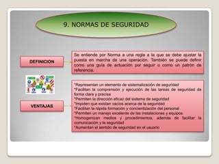 9. NORMAS DE SEGURIDADSe entiende por Norma a una regla a la que se debe ajustar la puesta en marcha de una operación. También se puede definir como una guía de actuación por seguir o como un patrón de referencia.DEFINICION*Representan un elemento de sistematización de seguridad*Facilitan la comprensión y ejecución de las tareas de seguridad de forma clara y precisa*Permiten la dirección eficaz del sistema de seguridad*Impiden que existan vacíos acerca de la seguridad*Facilitan la rápida formación y concientización del personal*Permiten un manejo excelente de las instalaciones y equipos*Homogenizan medios y procedimientos, además de facilitar la comunicación y la seguridad*Aumentan el sentido de seguridad en el usuarioVENTAJAS