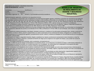 REGLAMENTO DE HIGIENE Y SEGURIDAD INDUSTRIALPAIS DE REFERENCIA: ColombiaLa empresa........................................ Identificación.................................. Ciudad........................, Departamento........................,Dirección............................, Teléfono............................Sucursales o agencias: Si...... No...... Número y cuya actividad económica consiste en..............................Expide el presente reglamento, contenido en los siguientes términos:Art. 1o.- La empresa se compromete a dar Cumplimiento a las disposiciones legales vigentes, tendientes a garantizar los mecanismos que aseguren una adecuada y oportuna prevención de los accidentes de trabajo y enfermedades profesionales, de conformidad con los artículos 34, 57, 58, 108, 205, 206, 217, 220, 221, 282, 283, 348, 349, 350 y 351 del Código Sustantivo del Trabajo, la Ley 9a. de 1979. Resolución 2400 de 1979, Decreto 614 de 1984, Resolución 2013 de 1986, Resolución 1016 de 1989, Resolución 6398 de 1991 y demás normas que con tal fin se establezcan. Art. 2o.- La empresa se obliga a promover y garantizar la constitución y funcionamiento del Comité de Medicina, Higiene y Seguridad Industrial, de conformidad con lo establecido por el Decreto 614 de 1984, Resolución 2013 de 1986 y Resolución 1016 de 1989. Art. 3o.- La empresa se compromete a destinar los recursos necesarios para desarrollar actividades permanentes, de conformidad con el programa de salud ocupacional, elaborado de acuerdo con el Decreto 614 de 1984 y la Resolución 1016 de 1989, el cual contempla, como mínimo, los siguientes aspectos: a) Subprograma de medicina preventiva y del trabajo, orientado a promover y mantener el más alto grado de bienestar físico, mental y social de los trabajadores, en todos lo oficios, prevenir cualquier daño a su salud, ocasionado por las condiciones de trabajo, protegerlos en su empleo de los riesgos generados por la presencia de agentes y procedimientos nocivos: colocar y mantener al trabajador en una actividad acorde con sus aptitudes fisiológicas y psicosociales. b) Subprograma de higiene y seguridad industrial, dirigido a establecer las mejores condiciones de saneamiento básico industrial y a crear los procedimientos que conlleven a eliminar o controlar los factores de riesgo que se originen en los lugares de trabajo y que puedan ser causa de enfermedad, disconfort o accidente. Art. 4o.- Los riesgos existentes en la empresa, están constituidos, principalmente por: ..........................................Parágrafo.- A efecto de que los riesgos contemplados en el presente artículo, no se traduzcan en accidente de trabajo o enfermedad profesional, la empresa ejerce su control en la fuente, en el medio transmisor o en el trabajador. de conformidad con lo estipulado en el programa de salud ocupacional de la empresa, el cual se da a conocer a todos los trabajadores al servicio de ella Art. 5o- La empresa y sus trabajadores darán estricto cumplimiento a las disposiciones legales, así como a las normas técnicas e internas que se adopten para lograr la implantación de las actividades de medicina preventiva y del trabajo, higiene y seguridad industrial, que sean concordantes con el presente reglamento y con el programa de salud ocupacional de la empresa. Art. 6o.- La empresa ha implantado un proceso de inducción del trabajador a las actividades que deba desempeñar, capacitándolo respecto a las medidas de prevención y seguridad que exija el medio ambiente laboral y el trabajo específico que vaya a realizar. Art. 7o.- Este reglamento permanecerá exhibido en por lo menos dos lugares visibles de los locales de trabajo, junto con la Resolución aprobatoria, cuyos contenidos se dan a conocer a todos los trabajadores en el momento de su ingreso, Art. 8o.- El presente reglamento entra en vigencia partir de la aprobación impartida por el Ministerio de Trabajo y Seguridad Social y durante el tiempo que la empresa conserve, sin cambios sustanciales, las condiciones existentes en el momento de su aprobación, tales como actividad económica, métodos de producción, instalaciones locativas o cuando se dicten disposiciones gubernamentales que modifiquen las normas del reglamento o que limiten su vigencia. Representante legal,   Firma...............   C.C. No. ........................ de......................   SelloMODELO DE  REGISTRO DE REGLAMENTO DE HIGIENE Y SEGURIDAD INDUSTRIAL 