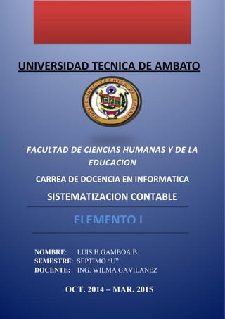 UNIVERSIDAD TECNICA DE AMBATO 
FACULTAD DE CIENCIAS HUMANAS Y DE LA EDUCACION 
CARREA DE DOCENCIA EN INFORMATICA 
SISTEMATIZACION CONTABLE 
NOMBRE: LUIS H.GAMBOA B. 
SEMESTRE: SEPTIMO “U” 
DOCENTE: ING. WILMA GAVILANEZ 
OCT. 2014 – MAR. 2015 
ELEMENTO I  