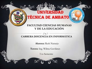 UNIVERSIDAD
   TÉCNICA DE AMBATO
   FACULTAD CIENCIAS HUMANAS
       Y DE LA EDUCACIÓN

CARRERA DOCENCIA EN INFORMÁTICA

         Alumna: Ruth Naranjo

     Tutora: Ing. Wilma Gavilánes

             5 to Semestre
 