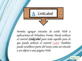 Permite agregar vínculos de estilo Web a
aplicaciones de Windows Forms. Puede utilizar
el control LinkLabel para todo aquello para lo
que pueda utilizar el control Label. También
puede establecer parte del texto como un vínculo
a un objeto o una página Web.

            Powerpoint Templates                   Page 17
 