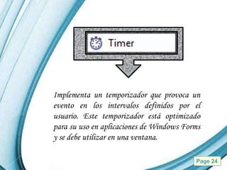 Implementa un temporizador que provoca un
evento en los intervalos definidos por el
usuario. Este temporizador está optimizado
para su uso en aplicaciones de Windows Forms
y se debe utilizar en una ventana.

         Powerpoint Templates             Page 24
 