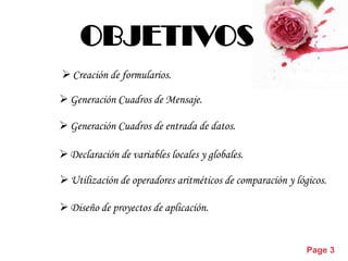 OBJETIVOS
 Creación de formularios.

 Generación Cuadros de Mensaje.

 Generación Cuadros de entrada de datos.

 Declaración de variables locales y globales.

 Utilización de operadores aritméticos de comparación y lógicos.

 Diseño de proyectos de aplicación.


                 Powerpoint Templates
                                                            Page 3
 