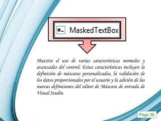 Muestra el uso de varias características normales y
avanzadas del control. Estas características incluyen la
definición de máscaras personalizadas, la validación de
los datos proporcionados por el usuario y la adición de las
nuevas definiciones del editor de Máscara de entrada de
Visual Studio.


             Powerpoint Templates                       Page 36
 
