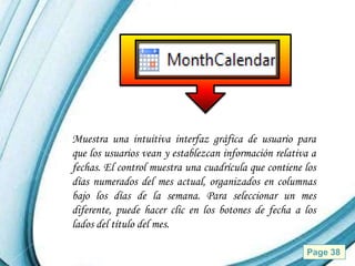 Muestra una intuitiva interfaz gráfica de usuario para
que los usuarios vean y establezcan información relativa a
fechas. El control muestra una cuadrícula que contiene los
días numerados del mes actual, organizados en columnas
bajo los días de la semana. Para seleccionar un mes
diferente, puede hacer clic en los botones de fecha a los
lados del título del mes.

              Powerpoint Templates                     Page 38
 