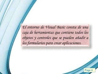 El entorno de Visual Basic consta de una
caja de herramientas que contiene todos los
objetos y controles que se pueden añadir a
los formularios para crear aplicaciones.




         Powerpoint Templates           Page 4
 