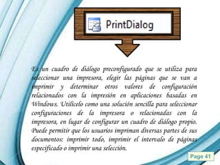 Es un cuadro de diálogo preconfigurado que se utiliza para
seleccionar una impresora, elegir las páginas que se van a
imprimir y determinar otros valores de configuración
relacionados con la impresión en aplicaciones basadas en
Windows. Utilícelo como una solución sencilla para seleccionar
configuraciones de la impresora o relacionadas con la
impresora, en lugar de configurar un cuadro de diálogo propio.
Puede permitir que los usuarios impriman diversas partes de sus
documentos: imprimir todo, imprimir el intervalo de páginas
especificado o imprimir una selección.
                   Powerpoint Templates                     Page 41
 