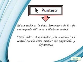 El apuntador es la única herramienta de la caja
que no puede utilizar para dibujar un control.

Usted utiliza el apuntador para seleccionar un
control cuando desea cambiar sus propiedades y
                  definiciones.



           Powerpoint Templates             Page 8
 