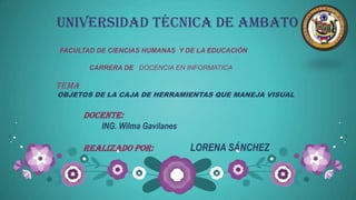 UNIVERSIDAD TÉCNICA DE AMBATO
FACULTAD DE CIENCIAS HUMANAS Y DE LA EDUCACIÓN

        CARRERA DE DOCENCIA EN INFORMATICA

TEMA
OBJETOS DE LA CAJA DE HERRAMIENTAS QUE MANEJA VISUAL


       DOCENTE:
          ING. Wilma Gavilanes

       Realizado por:            LORENA SÁNCHEZ
 