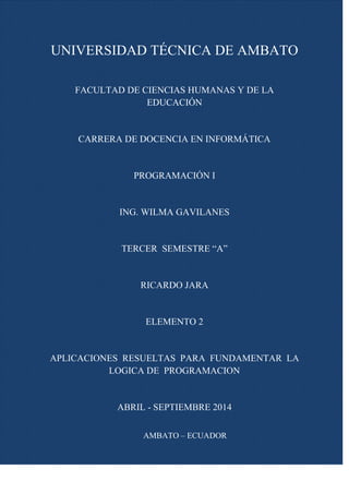 UNIVERSIDAD TÉCNICA DE AMBATO
FACULTAD DE CIENCIAS HUMANAS Y DE LA
EDUCACIÓN
CARRERA DE DOCENCIA EN INFORMÁTICA
PROGRAMACIÓN I
ING. WILMA GAVILANES
TERCER SEMESTRE “A”
RICARDO JARA
ELEMENTO 2
APLICACIONES RESUELTAS PARA FUNDAMENTAR LA
LOGICA DE PROGRAMACION
ABRIL - SEPTIEMBRE 2014
AMBATO – ECUADOR
 