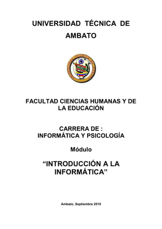 UNIVERSIDAD TÉCNICA DE
           AMBATO




FACULTAD CIENCIAS HUMANAS Y DE
        LA EDUCACIÓN


         CARRERA DE :
   INFORMÁTICA Y PSICOLOGÍA

              Módulo

    “INTRODUCCIÓN A LA
       INFORMÁTICA”



         Ambato, Septiembre 2010
 