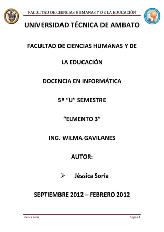 FACULTAD DE CIENCIAS HUMANAS Y DE LA EDUCACIÓN


UNIVERSIDAD TÉCNICA DE AMBATO

  FACULTAD DE CIENCIAS HUMANAS Y DE

                     LA EDUCACIÓN

                DOCENCIA EN INFORMÁTICA

                    5º “U” SEMESTRE

                      “ELMENTO 3”

                 ING. WILMA GAVILANES

                         AUTOR:

                        Jéssica Soria

        SEPTIEMBRE 2012 – FEBRERO 2012


Jéssica Soria                                 Página 1
 