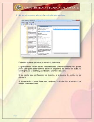 pág. 9
 No permitir que se ejecute la grabadora de sonidos
Especifica si puede ejecutarse la grabadora de sonidos.
La grabadora de sonidos es una característica de Microsoft Windows Vista que se
puede usar para grabar sonidos desde un dispositivo de entrada de audio. El
sonido grabado se codifica y guarda como un archivo de audio.
Si se habilita esta configuración de directiva, la grabadora de sonidos no se
ejecutará.
Si se deshabilita o no se define esta configuración de directiva, la grabadora de
sonidos puede ejecutarse.
 