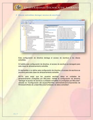 pág. 10
 Discos extraíbles denegar acceso de escritura
Esta configuración de directiva deniega el acceso de escritura a los discos
extraíbles.
Si habilita esta configuración de directiva, el acceso de escritura se denegará para
esta clase de almacenamiento extraíble.
Si deshabilita o no define esta configuración de directiva, el acceso de escritura se
permitirá para esta clase de almacenamiento extraíble.
NOTA: para exigir que los usuarios escriban datos en unidades de
almacenamiento protegidas por BitLocker, habilite la configuración de directiva
"Denegar el acceso de escritura a unidades extraíbles no protegidas por BitLocker"
ubicada en "Configuración del equipoPlantillas administrativasComponentes de
WindowsCifrado de unidad BitLockerUnidades de datos extraíbles".
 