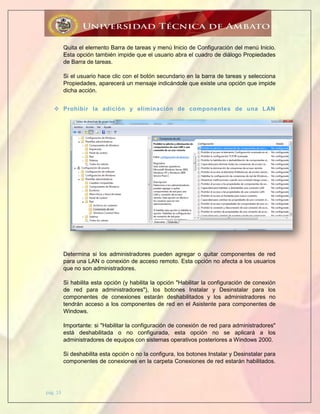 pág. 13
Quita el elemento Barra de tareas y menú Inicio de Configuración del menú Inicio.
Esta opción también impide que el usuario abra el cuadro de diálogo Propiedades
de Barra de tareas.
Si el usuario hace clic con el botón secundario en la barra de tareas y selecciona
Propiedades, aparecerá un mensaje indicándole que existe una opción que impide
dicha acción.
 Prohibir la adición y eliminación de componentes de una LAN
Determina si los administradores pueden agregar o quitar componentes de red
para una LAN o conexión de acceso remoto. Esta opción no afecta a los usuarios
que no son administradores.
Si habilita esta opción (y habilita la opción "Habilitar la configuración de conexión
de red para administradores"), los botones Instalar y Desinstalar para los
componentes de conexiones estarán deshabilitados y los administradores no
tendrán acceso a los componentes de red en el Asistente para componentes de
Windows.
Importante: si "Habilitar la configuración de conexión de red para administradores"
está deshabilitada o no configurada, esta opción no se aplicará a los
administradores de equipos con sistemas operativos posteriores a Windows 2000.
Si deshabilita esta opción o no la configura, los botones Instalar y Desinstalar para
componentes de conexiones en la carpeta Conexiones de red estarán habilitados.
 