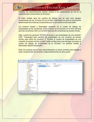 pág. 14
Además, los administradores tendrán acceso a los componentes de red en el
Asistente para componentes de Windows.
El botón Instalar abre los cuadros de diálogo que se usan para agregar
componentes de red. Al hacer clic en el botón Desinstalar se quita al componente
seleccionado de la lista de componentes que se encuentra encima del botón.
Los botones Instalar y Desinstalar aparecen en el cuadro de diálogo de
propiedades de las conexiones. Estos botones se encuentran en la ficha General
para las conexiones LAN y en la ficha Red para las conexiones de acceso remoto.
Nota: cuando las opciones "Prohibir el acceso a las propiedades de una conexión
LAN", "Capacidad para cambiar las propiedades de una conexión de acceso
remoto para todos los usuarios" o "Prohibir el cambio de propiedades de una
conexión de acceso remoto privada" estén configuradas para denegar el acceso al
cuadro de diálogo de propiedades de la conexión, los botones Instalar y
Desinstalar estarán bloqueados.
Nota: los usuarios que no sean administradores no tienen permiso para agregar o
quitar componentes de conexión independientemente de esta opción.
 