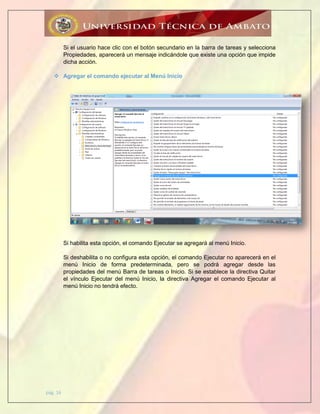 pág. 16
Si el usuario hace clic con el botón secundario en la barra de tareas y selecciona
Propiedades, aparecerá un mensaje indicándole que existe una opción que impide
dicha acción.
 Agregar el comando ejecutar al Menú Inicio
Si habilita esta opción, el comando Ejecutar se agregará al menú Inicio.
Si deshabilita o no configura esta opción, el comando Ejecutar no aparecerá en el
menú Inicio de forma predeterminada, pero se podrá agregar desde las
propiedades del menú Barra de tareas o Inicio. Si se establece la directiva Quitar
el vínculo Ejecutar del menú Inicio, la directiva Agregar el comando Ejecutar al
menú Inicio no tendrá efecto.
 