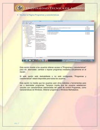 pág. 17
 Ocultar la Página Programas y características
Esta opción impide a los usuarios obtener acceso a "Programas y características"
para ver, desinstalar, cambiar o reparar programas instalados actualmente en el
equipo.
Si esta opción está deshabilitada o no está configurada, "Programas y
características" estará disponible para todos los usuarios.
Esta opción no impide que los usuarios usen otros métodos y herramientas para
ver o desinstalar programas. Tampoco impide que los usuarios establezcan
vínculos con características relacionadas del panel de control Programas, como
Características de Windows, Obtener programas o Windows Marketplace.
 