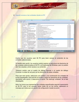 pág. 18
 Impedir acceso a las unidades desde mi PC
Impide que los usuarios usen Mi PC para tener acceso al contenido de las
unidades seleccionadas.
Si habilita esta opción, los usuarios podrán explorar la estructura de directorios de
las unidades seleccionadas en Mi PC o el Explorador de Windows, pero no podrán
abrir las carpetas y tener acceso a su contenido.
Tampoco podrán usar el cuadro de diálogo Ejecutar o el cuadro de diálogo
Conectar a unidad de red para ver los directorios de estas unidades.
Para usar esta opción, seleccione una unidad o una combinación de unidades de
la lista desplegable. Para permitir el acceso a todos los directorios de las unidades,
deshabilite esta opción o seleccione la opción "No restringir unidades" de la lista
desplegable.
Nota: los iconos que representan las unidades especificadas seguirán apareciendo
en Mi PC, pero si los usuarios hacen doble clic en los iconos, aparecerá un
mensaje que indica que una opción de configuración impide la acción.
 