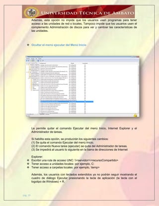 pág. 19
Además, esta opción no impide que los usuarios usen programas para tener
acceso a las unidades de red o locales. Tampoco impide que los usuarios usen el
complemento Administración de discos para ver y cambiar las características de
las unidades.
 Ocultar el menú ejecutar del Menú Inicio
Le permite quitar el comando Ejecutar del menú Inicio, Internet Explorer y el
Administrador de tareas.
Si habilita esta opción, se producirán los siguientes cambios:
(1) Se quita el comando Ejecutar del menú Inicio.
(2) El comando Nueva tarea (ejecutar) se quita del Administrador de tareas.
(3) Se impedirá al usuario lo siguiente en la barra de direcciones de Internet
Explorer:
 Escribir una ruta de acceso UNC: <servidor><recursoCompartido>
 Tener acceso a unidades locales: por ejemplo, C:
 Tener acceso a carpetas locales: por ejemplo, temp>
Además, los usuarios con teclados extendidos ya no podrán seguir mostrando el
cuadro de diálogo Ejecutar presionando la tecla de aplicación (la tecla con el
logotipo de Windows) + R.
 