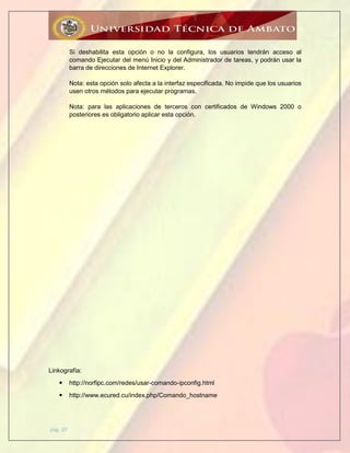 pág. 20
Si deshabilita esta opción o no la configura, los usuarios tendrán acceso al
comando Ejecutar del menú Inicio y del Administrador de tareas, y podrán usar la
barra de direcciones de Internet Explorer.
Nota: esta opción solo afecta a la interfaz especificada. No impide que los usuarios
usen otros métodos para ejecutar programas.
Nota: para las aplicaciones de terceros con certificados de Windows 2000 o
posteriores es obligatorio aplicar esta opción.
Linkografía:
 http://norfipc.com/redes/usar-comando-ipconfig.html
 http://www.ecured.cu/index.php/Comando_hostname
 