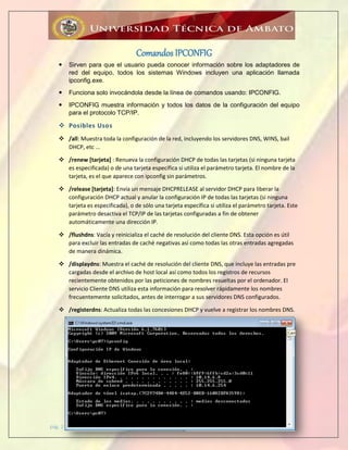 pág. 2
Comandos IPCONFIG
 Sirven para que el usuario pueda conocer información sobre los adaptadores de
red del equipo, todos los sistemas Windows incluyen una aplicación llamada
ipconfig.exe.
 Funciona solo invocándola desde la línea de comandos usando: IPCONFIG.
 IPCONFIG muestra información y todos los datos de la configuración del equipo
para el protocolo TCP/IP.
 Posibles Usos
 /all: Muestra toda la configuración de la red, incluyendo los servidores DNS, WINS, bail
DHCP, etc ...
 /renew [tarjeta] : Renueva la configuración DHCP de todas las tarjetas (si ninguna tarjeta
es especificada) o de una tarjeta específica si utiliza el parámetro tarjeta. El nombre de la
tarjeta, es el que aparece con ipconfig sin parámetros.
 /release [tarjeta]: Envía un mensaje DHCPRELEASE al servidor DHCP para liberar la
configuración DHCP actual y anular la configuración IP de todas las tarjetas (si ninguna
tarjeta es especificada), o de sólo una tarjeta específica si utiliza el parámetro tarjeta. Este
parámetro desactiva el TCP/IP de las tarjetas configuradas a fin de obtener
automáticamente una dirección IP.
 /flushdns: Vacía y reinicializa el caché de resolución del cliente DNS. Esta opción es útil
para excluir las entradas de caché negativas así como todas las otras entradas agregadas
de manera dinámica.
 /displaydns: Muestra el caché de resolución del cliente DNS, que incluye las entradas pre
cargadas desde el archivo de host local así como todos los registros de recursos
recientemente obtenidos por las peticiones de nombres resueltas por el ordenador. El
servicio Cliente DNS utiliza esta información para resolver rápidamente los nombres
frecuentemente solicitados, antes de interrogar a sus servidores DNS configurados.
 /registerdns: Actualiza todas las concesiones DHCP y vuelve a registrar los nombres DNS.
 