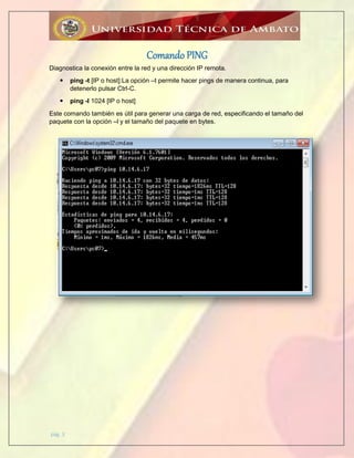 pág. 3
Comando PING
Diagnostica la conexión entre la red y una dirección IP remota.
 ping -t [IP o host]:La opción –t permite hacer pings de manera continua, para
detenerlo pulsar Ctrl-C.
 ping -l 1024 [IP o host]
Este comando también es útil para generar una carga de red, especificando el tamaño del
paquete con la opción –l y el tamaño del paquete en bytes.
 