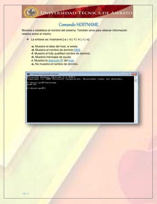 pág. 4
Comando HOSTNAME
Muestra o establece el nombre del sistema. También sirve para obtener información
relativa sobre el mismo.
 La sintaxis es: hostname [-a | -d | -f | -h | -i | -s]
-a. Muestra el alias del host, si existe.
-d. Muestra el nombre de dominio DNS.
-f. Muestra el fully qualified nombre de dominio.
-h. Muestra mensajes de ayuda.
-i. Muestra la dirección IP del host.
-s. No muestra el nombre de dominio.
 