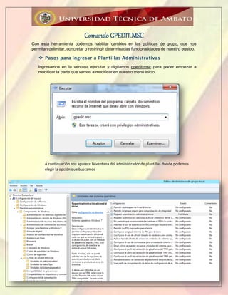 pág. 5
Comando GPEDIT.MSC
Con esta herramienta podemos habilitar cambios en las políticas de grupo, que nos
permitan delimitar, concretar o restringir determinadas funcionalidades de nuestro equipo.
 Pasos para ingresar a Plantillas Administrativas
Ingresamos en la ventana ejecutar y digitamos gpedit.msc para poder empezar a
modificar la parte que vamos a modificar en nuestro menú inicio.
A continuación nos aparece la ventana del administrador de plantillas donde podemos
elegir la opción que buscamos
 