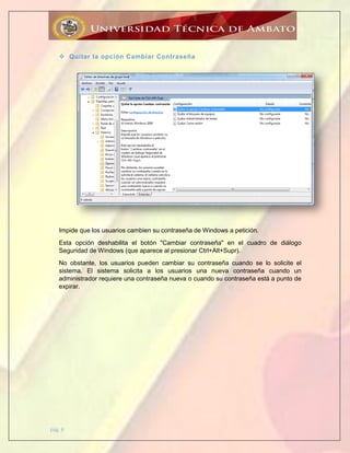 pág. 6
 Quitar la opción Cambiar Contraseña
Impide que los usuarios cambien su contraseña de Windows a petición.
Esta opción deshabilita el botón "Cambiar contraseña" en el cuadro de diálogo
Seguridad de Windows (que aparece al presionar Ctrl+Alt+Supr).
No obstante, los usuarios pueden cambiar su contraseña cuando se lo solicite el
sistema. El sistema solicita a los usuarios una nueva contraseña cuando un
administrador requiere una contraseña nueva o cuando su contraseña está a punto de
expirar.
 
