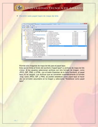 pág. 7
 Permitir solo papel tapiz de mapa de bits
Permite solo imágenes de mapa de bits para el papel tapiz.
Esta opción limita el fondo del escritorio ("papel tapiz") a archivos de mapa de bits
(.bmp). Si los usuarios seleccionan archivos con otro formato de imagen, como
JPEG, GIF, PNG, o HTML, con el botón Examinar de la ficha Escritorio, el papel
tapiz no se cargará. Los archivos que se convierten automáticamente al formato
.bmp, como JPEG, GIF, y PNG, se podrán establecer como papel tapiz al hacer
clic con el botón secundario en la imagen y seleccionar "Establecer como papel
tapiz".
 