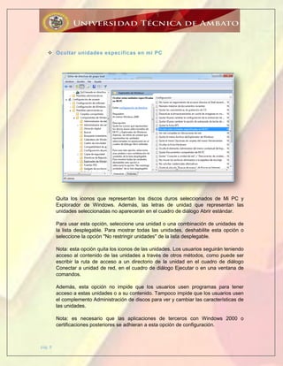 pág. 8
 Ocultar unidades específicas en mi PC
Quita los iconos que representan los discos duros seleccionados de Mi PC y
Explorador de Windows. Además, las letras de unidad que representan las
unidades seleccionadas no aparecerán en el cuadro de diálogo Abrir estándar.
Para usar esta opción, seleccione una unidad o una combinación de unidades de
la lista desplegable. Para mostrar todas las unidades, deshabilite esta opción o
seleccione la opción "No restringir unidades" de la lista desplegable.
Nota: esta opción quita los iconos de las unidades. Los usuarios seguirán teniendo
acceso al contenido de las unidades a través de otros métodos, como puede ser
escribir la ruta de acceso a un directorio de la unidad en el cuadro de diálogo
Conectar a unidad de red, en el cuadro de diálogo Ejecutar o en una ventana de
comandos.
Además, esta opción no impide que los usuarios usen programas para tener
acceso a estas unidades o a su contenido. Tampoco impide que los usuarios usen
el complemento Administración de discos para ver y cambiar las características de
las unidades.
Nota: es necesario que las aplicaciones de terceros con Windows 2000 o
certificaciones posteriores se adhieran a esta opción de configuración.
 