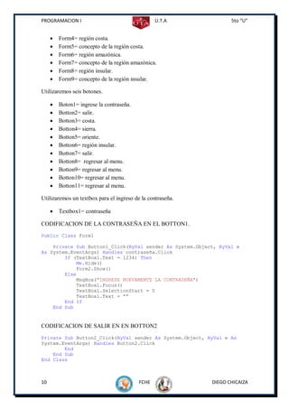 PROGRAMACION I                                   U.T.A             5to “U”


        Form4= región costa.
        Form5= concepto de la región costa.
        Form6= región amazónica.
        Form7= concepto de la región amazónica.
        Form8= región insular.
        Form9= concepto de la región insular.

Utilizaremos seis botones.

        Boton1= ingrese la contraseña.
        Botton2= salir.
        Botton3= costa.
        Botton4= sierra.
        Botton5= oriente.
        Botton6= región insular.
        Botton7= salir.
        Botton8= regresar al menu.
        Botton9= regresar al menu.
        Botton10= regresar al menu.
        Botton11= regresar al menu.

Utilizaremos un textbox para el ingreso de la contraseña.

        Textbox1= contraseña

CODIFICACION DE LA CONTRASEÑA EN EL BOTTON1.
Public Class Form1

    Private Sub Button1_Click(ByVal sender As System.Object, ByVal e
As System.EventArgs) Handles contraseña.Click
        If (TextBox1.Text = 1234) Then
            Me.Hide()
            Form2.Show()
        Else
            MsgBox("INGRESE NUEVAMENTE LA CONTRASEÑA")
            TextBox1.Focus()
            TextBox1.SelectionStart = 0
            TextBox1.Text = ""
        End If
    End Sub


CODIFICACION DE SALIR EN EN BOTTON2
Private Sub Button2_Click(ByVal sender As System.Object, ByVal e As
System.EventArgs) Handles Button2.Click
        End
    End Sub
End Class



10                                        FCHE              DIEGO CHICAIZA
 
