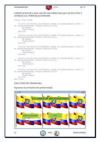 PROGRAMACION I                                   U.T.A           5to “U”


CODIFICACION DE CADA UNO DE LOS FORM PARA QUE SE OCULTEN Y
APAREZCA EL FORM SELECCIONADO.
Public Class Form2

    Private Sub Button1_Click(ByVal sender As System.Object, ByVal e
As System.EventArgs) Handles Button1.Click
        Me.Hide()
        Form1.Show()
    End Sub

    Private Sub Button2_Click(ByVal sender As System.Object, ByVal e
As System.EventArgs) Handles Button2.Click
        Me.Hide()
        Form3.Show()
    End Sub

    Private Sub Button3_Click(ByVal sender As System.Object, ByVal e
As System.EventArgs) Handles Button3.Click
        Me.Hide()
        Form4.Show()
    End Sub

    Private Sub Button4_Click(ByVal sender As System.Object, ByVal e
As System.EventArgs) Handles Button4.Click
        Me.Hide()
        Form5.Show()
    End Sub

    Private Sub Button5_Click(ByVal sender As System.Object, ByVal e
As System.EventArgs) Handles Button5.Click
        Me.Hide()
        Form6.Show()
    End Sub
End Class

EJECUCIÓN DEL PROGRAMA.

Ingresamos la contraseña antes predeterminada.




11                                      FCHE              DIEGO CHICAIZA
 