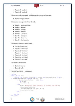 PROGRAMACION I                                      U.T.A                    5to “U”


        Textbox1=textbox1
        Textbox2=textbox2

Utlizaremos un boton para la validacion de la contraseña ingresada.

        Button1=ingresar notas

Utilizaremos los siguientes label (form2).

        Label1= control de notas.
        Label2= Nombre.
        Label3= Módulo.
        Label4= Deberes.
        Label5= Lecciones.
        Label6= Exámenes.
        Label7= Promedio.
        Label8= Equivalencia.

Utilizaremos los siguienest textbox.

        Textbox1= textbox1
        Textbox2= textbox2
        Textbox3= textbox3
        Textbox4= textbox4
        Textbox5= textbox5
        Textbox6= textbox6
        Textbox7= textbox7

Utilizaremos dos botones.

        Button1= nuevo
        Button2=salir

CODIFICADO DEL PROGRAMA
(form1)
Public Class Form1
    Private Sub Button1_Click(ByVal sender As System.Object, ByVal e
As System.EventArgs) Handles Button1.Click
        If (txtcontraseña.Text = 1234) Then
            Me.Hide()
            Form2.Show()
        Else
            MsgBox("USTED NO PUEDE INGRESAR AL CONTROL DE NOTAS")
            txtcontraseña.Focus()
            txtcontraseña.SelectionStart = 0
            txtcontraseña.Text = ""
        End If

    End Sub
End Class

15                                           FCHE                     DIEGO CHICAIZA
 