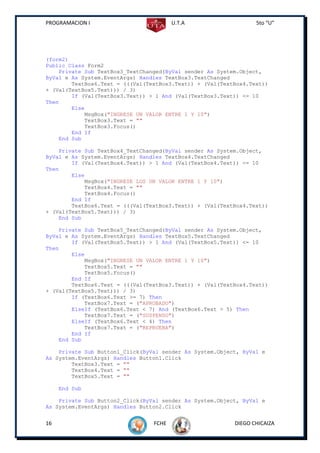 PROGRAMACION I                          U.T.A                    5to “U”




(form2)
Public Class Form2
    Private Sub TextBox3_TextChanged(ByVal sender As System.Object,
ByVal e As System.EventArgs) Handles TextBox3.TextChanged
        TextBox6.Text = (((Val(TextBox3.Text)) + (Val(TextBox4.Text))
+ (Val(TextBox5.Text))) / 3)
        If (Val(TextBox3.Text)) > 1 And (Val(TextBox3.Text)) <= 10
Then
        Else
            MsgBox("INGRESE UN VALOR ENTRE 1 Y 10")
            TextBox3.Text = ""
            TextBox3.Focus()
        End If
    End Sub

    Private Sub TextBox4_TextChanged(ByVal sender As System.Object,
ByVal e As System.EventArgs) Handles TextBox4.TextChanged
        If (Val(TextBox4.Text)) > 1 And (Val(TextBox4.Text)) <= 10
Then
        Else
            MsgBox("INGRESE LOS UN VALOR ENTRE 1 Y 10")
            TextBox4.Text = ""
            TextBox4.Focus()
        End If
        TextBox6.Text = (((Val(TextBox3.Text)) + (Val(TextBox4.Text))
+ (Val(TextBox5.Text))) / 3)
    End Sub

    Private Sub TextBox5_TextChanged(ByVal sender As System.Object,
ByVal e As System.EventArgs) Handles TextBox5.TextChanged
        If (Val(TextBox5.Text)) > 1 And (Val(TextBox5.Text)) <= 10
Then
        Else
            MsgBox("INGRESE UN VALOR ENTRE 1 Y 10")
            TextBox5.Text = ""
            TextBox5.Focus()
        End If
        TextBox6.Text = (((Val(TextBox3.Text)) + (Val(TextBox4.Text))
+ (Val(TextBox5.Text))) / 3)
        If (TextBox6.Text >= 7) Then
            TextBox7.Text = ("APROBADO")
        ElseIf (TextBox6.Text < 7) And (TextBox6.Text > 5) Then
            TextBox7.Text = ("SUSPENSO")
        ElseIf (TextBox6.Text < 4) Then
            TextBox7.Text = ("REPRUEBA")
        End If
    End Sub

    Private Sub Button1_Click(ByVal sender As System.Object, ByVal e
As System.EventArgs) Handles Button1.Click
        TextBox3.Text = ""
        TextBox4.Text = ""
        TextBox5.Text = ""

     End Sub

    Private Sub Button2_Click(ByVal sender As System.Object, ByVal e
As System.EventArgs) Handles Button2.Click


16                               FCHE                     DIEGO CHICAIZA
 