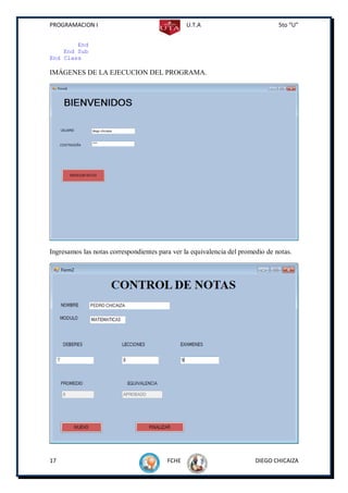 PROGRAMACION I                                  U.T.A                           5to “U”


        End
    End Sub
End Class

IMÁGENES DE LA EJECUCION DEL PROGRAMA.




Ingresamos las notas correspondientes para ver la equivalencia del promedio de notas.




17                                       FCHE                           DIEGO CHICAIZA
 