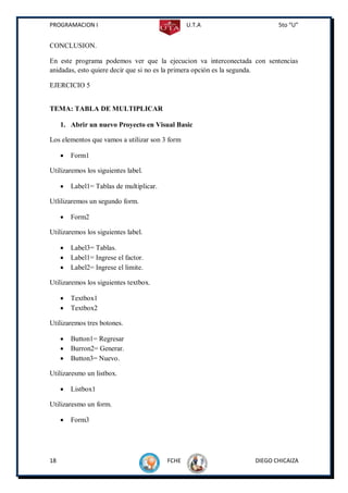 PROGRAMACION I                                   U.T.A                 5to “U”


CONCLUSION.

En este programa podemos ver que la ejecucion va interconectada con sentencias
anidadas, esto quiere decir que si no es la primera opción es la segunda.

EJERCICIO 5


TEMA: TABLA DE MULTIPLICAR

     1. Abrir un nuevo Proyecto en Visual Basic

Los elementos que vamos a utilizar son 3 form

        Form1

Utilizaremos los siguientes label.

        Label1= Tablas de multiplicar.

Utlilizaremos un segundo form.

        Form2

Utilizaremos los siguientes label.

        Label3= Tablas.
        Label1= Ingrese el factor.
        Label2= Ingrese el limite.

Utilizaremos los siguientes textbox.

        Textbox1
        Textbox2

Utilizaremos tres botones.

        Button1= Regresar
        Burron2= Generar.
        Button3= Nuevo.

Utilizaresmo un listbox.

        Listbox1

Utilizaresmo un form.

        Form3




18                                        FCHE                  DIEGO CHICAIZA
 