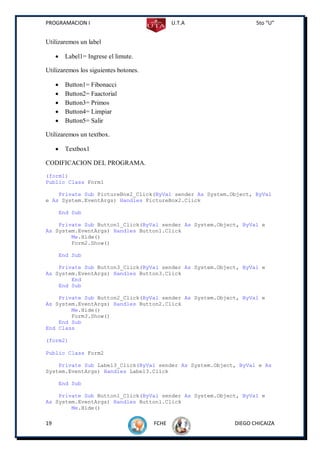 PROGRAMACION I                                U.T.A              5to “U”


Utilizaremos un label

         Label1= Ingrese el limute.

Utilizaremos los siguientes botones.

         Button1= Fibonacci
         Button2= Faactorial
         Button3= Primos
         Button4= Limpiar
         Button5= Salir

Utilizaremos un textbox.

         Textbox1

CODIFICACION DEL PROGRAMA.
(form1)
Public Class Form1

    Private Sub PictureBox2_Click(ByVal sender As System.Object, ByVal
e As System.EventArgs) Handles PictureBox2.Click

         End Sub

    Private Sub Button1_Click(ByVal sender As System.Object, ByVal e
As System.EventArgs) Handles Button1.Click
        Me.Hide()
        Form2.Show()

         End Sub

    Private Sub Button3_Click(ByVal sender As System.Object, ByVal e
As System.EventArgs) Handles Button3.Click
        End
    End Sub

    Private Sub Button2_Click(ByVal sender As System.Object, ByVal e
As System.EventArgs) Handles Button2.Click
        Me.Hide()
        Form3.Show()
    End Sub
End Class

(form2)

Public Class Form2

    Private Sub Label3_Click(ByVal sender As System.Object, ByVal e As
System.EventArgs) Handles Label3.Click

         End Sub

    Private Sub Button1_Click(ByVal sender As System.Object, ByVal e
As System.EventArgs) Handles Button1.Click
        Me.Hide()

19                                     FCHE               DIEGO CHICAIZA
 