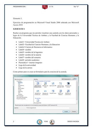 PROGRAMACION I                                  U.T.A                             5to “U”




Elemento 3.

Ejercicios de programación en Microsoft Visual Studio 2008 enlazada con Microsoft
Access 2010

EJERCICIO 1

Realice un programa que me permita visualizar una caratula con los datos personales y
logos de la Universidad Técnica de Ambato y la Facultad de Ciencias Humanas y la
Educación.

       Label1= Universidad Tecnica de Ambato
       Label2= Facultad de Ciencias Humanas y la Educacion
       Labels3=Carrera de Docencia en Informatica
       Label4= nombre
       Label5= nombre de la Ingeniera
       Label6= nombre de la materia
       Label7= nombre del semestre
       Label8= período academico
       Picturebox1= insertar imagenes
       Logo de la universidad
       Logo de la carrera

Como primer paso es crear un formulario para la creacion de la caratula.




2                                        FCHE                              DIEGO CHICAIZA
 