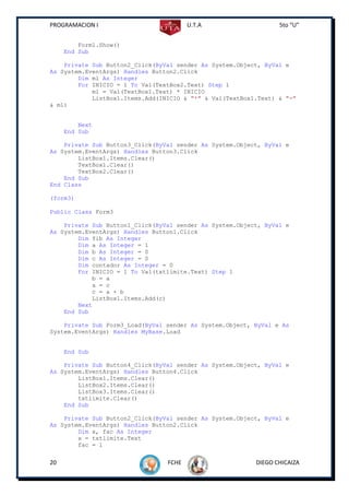 PROGRAMACION I                          U.T.A                    5to “U”


         Form1.Show()
     End Sub

    Private Sub Button2_Click(ByVal sender As System.Object, ByVal e
As System.EventArgs) Handles Button2.Click
        Dim ml As Integer
        For INICIO = 1 To Val(TextBox2.Text) Step 1
            ml = Val(TextBox1.Text) * INICIO
            ListBox1.Items.Add(INICIO & "*" & Val(TextBox1.Text) & "="
& ml)


         Next
     End Sub

    Private Sub Button3_Click(ByVal sender As System.Object, ByVal e
As System.EventArgs) Handles Button3.Click
        ListBox1.Items.Clear()
        TextBox1.Clear()
        TextBox2.Clear()
    End Sub
End Class

(form3)

Public Class Form3

    Private Sub Button1_Click(ByVal sender As System.Object, ByVal e
As System.EventArgs) Handles Button1.Click
        Dim fib As Integer
        Dim a As Integer = 1
        Dim b As Integer = 0
        Dim c As Integer = 0
        Dim contador As Integer = 0
        For INICIO = 1 To Val(txtlimite.Text) Step 1
            b = a
            a = c
            c = a + b
            ListBox1.Items.Add(c)
        Next
    End Sub

    Private Sub Form3_Load(ByVal sender As System.Object, ByVal e As
System.EventArgs) Handles MyBase.Load


     End Sub

    Private Sub Button4_Click(ByVal sender As System.Object, ByVal e
As System.EventArgs) Handles Button4.Click
        ListBox1.Items.Clear()
        ListBox2.Items.Clear()
        ListBox3.Items.Clear()
        txtlimite.Clear()
    End Sub

    Private Sub Button2_Click(ByVal sender As System.Object, ByVal e
As System.EventArgs) Handles Button2.Click
        Dim x, fac As Integer
        x = txtlimite.Text
        fac = 1


20                               FCHE                     DIEGO CHICAIZA
 